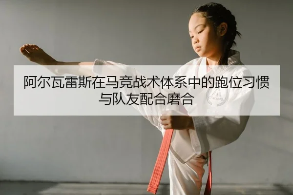 阿尔瓦雷斯在马竞战术体系中的跑位习惯与队友配合磨合